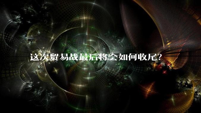 这次贸易战最后将会如何收尾？